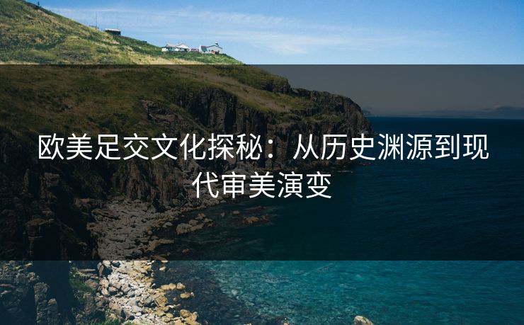 欧美足交文化探秘：从历史渊源到现代审美演变