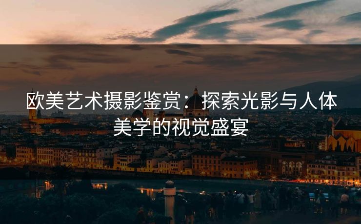 欧美艺术摄影鉴赏：探索光影与人体美学的视觉盛宴