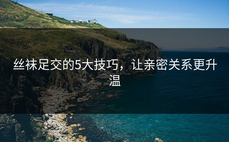 丝袜足交的5大技巧,让亲密关系更升温 第1张 丝袜足交的5大技巧,让亲密关系更升温 第1张