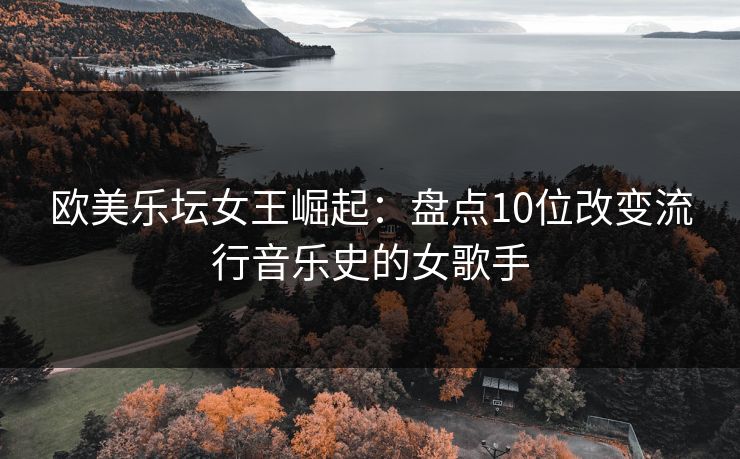欧美乐坛女王崛起：盘点10位改变流行音乐史的女歌手
