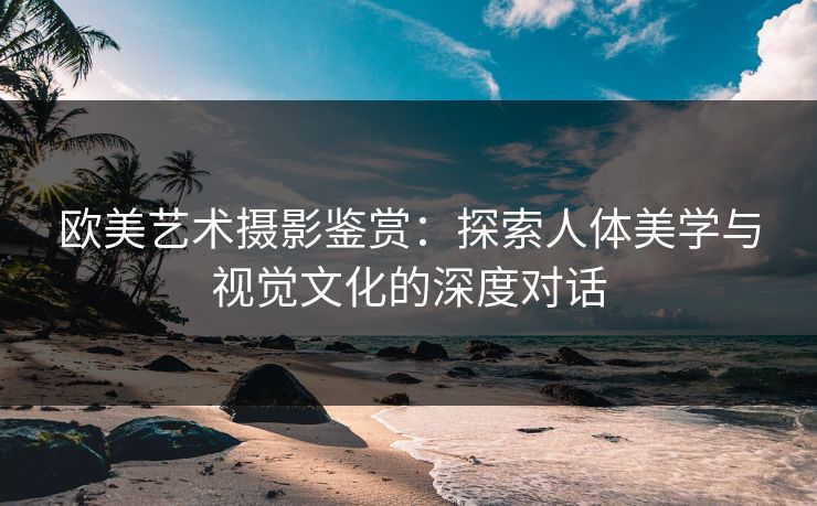 欧美艺术摄影鉴赏：探索人体美学与视觉文化的深度对话