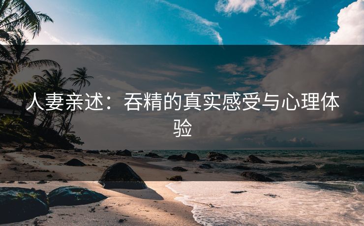 人妻亲述：吞精的真实感受与心理体验