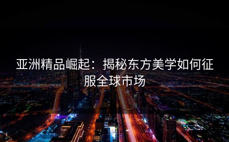 亚洲精品崛起：揭秘东方美学如何征服全球市场