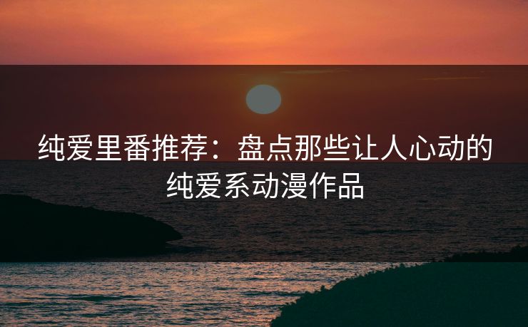 纯爱里番推荐：盘点那些让人心动的纯爱系动漫作品  第1张