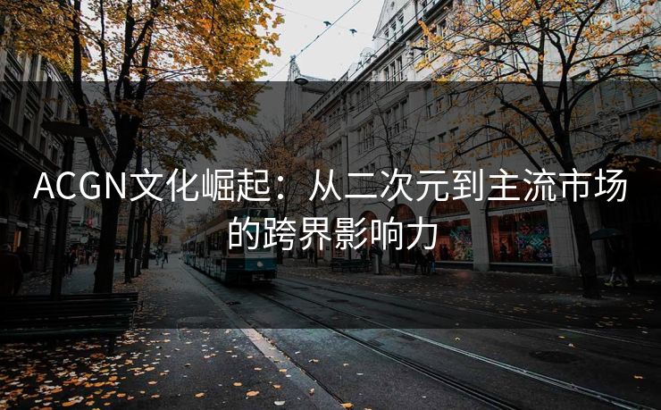 ACGN文化崛起：从二次元到主流市场的跨界影响力