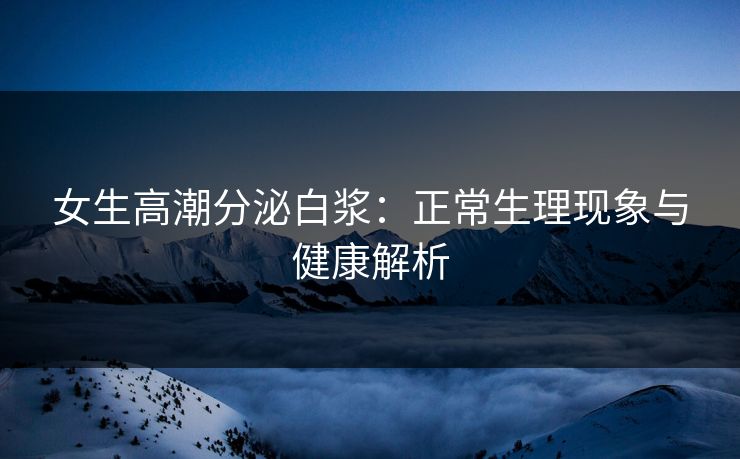 女生高潮分泌白浆：正常生理现象与健康解析