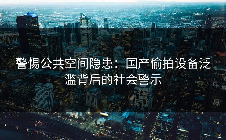 警惕公共空间隐患:国产偷拍设备泛滥背后的社会警示 第3张 警惕公共空间隐患:国产偷拍设备泛滥背后的社会警示 第3张