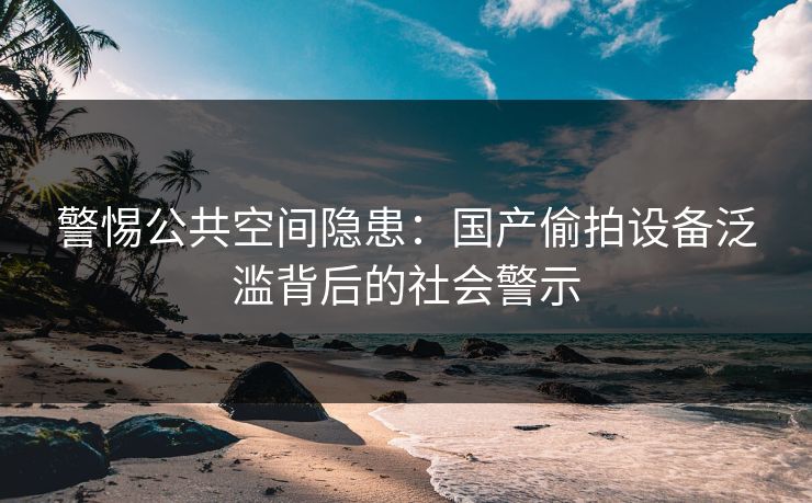 警惕公共空间隐患：国产偷拍设备泛滥背后的社会警示