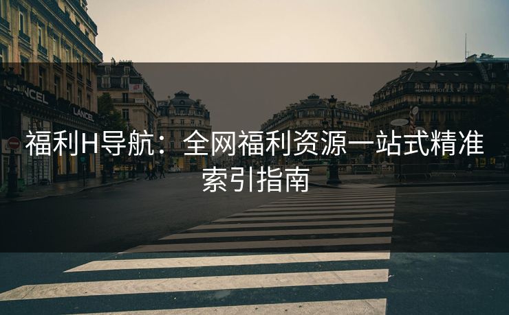 福利H导航：全网福利资源一站式精准索引指南