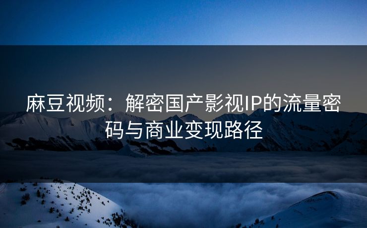麻豆视频：解密国产影视IP的流量密码与商业变现路径