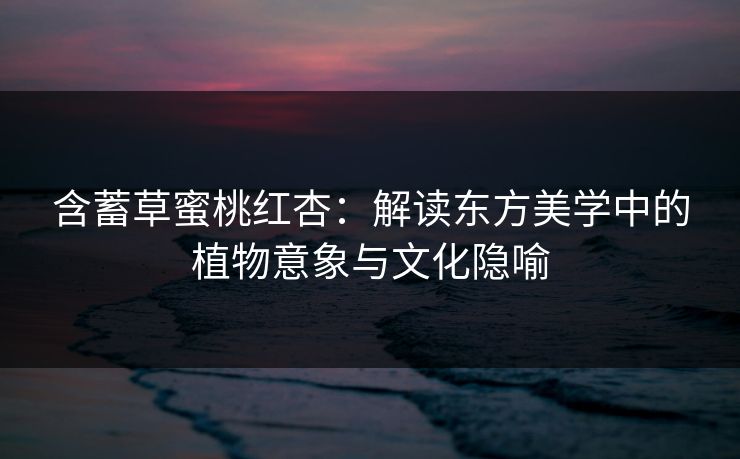 含蓄草蜜桃红杏：解读东方美学中的植物意象与文化隐喻