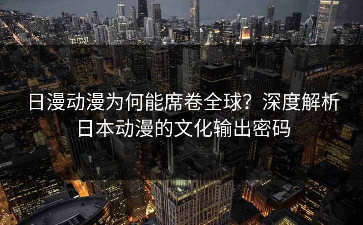 日漫动漫为何能席卷全球？深度解析日本动漫的文化输出密码