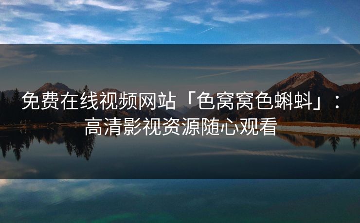 免费在线视频网站「色窝窝色蝌蚪」：高清影视资源随心观看