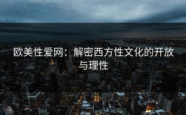 欧美性爱网：解密西方性文化的开放与理性