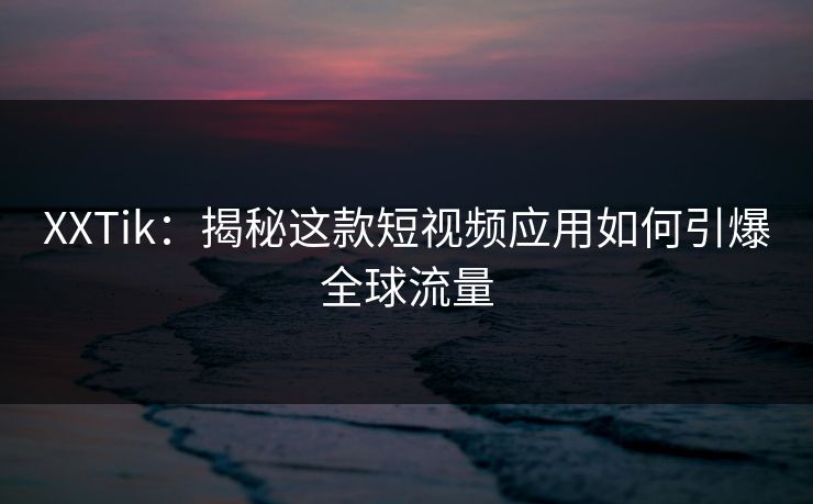 XXTik：揭秘这款短视频应用如何引爆全球流量