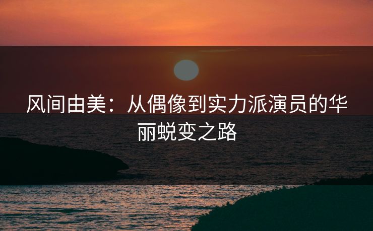 风间由美：从偶像到实力派演员的华丽蜕变之路