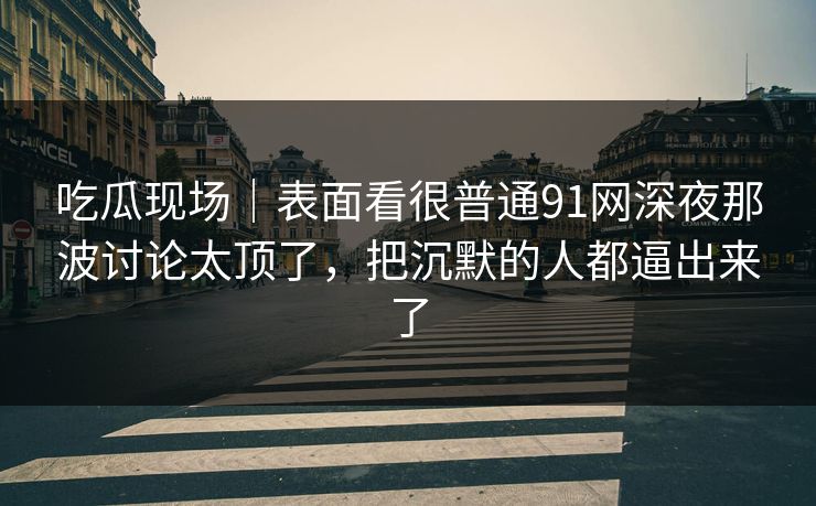 吃瓜现场｜表面看很普通91网深夜那波讨论太顶了，把沉默的人都逼出来了