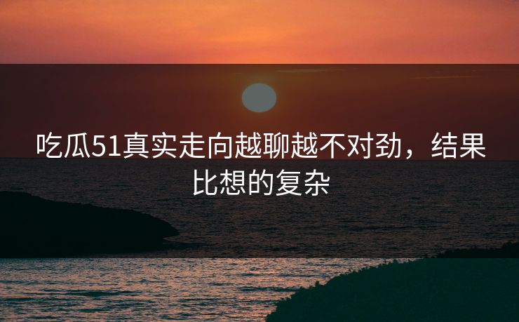 吃瓜51真实走向越聊越不对劲，结果比想的复杂