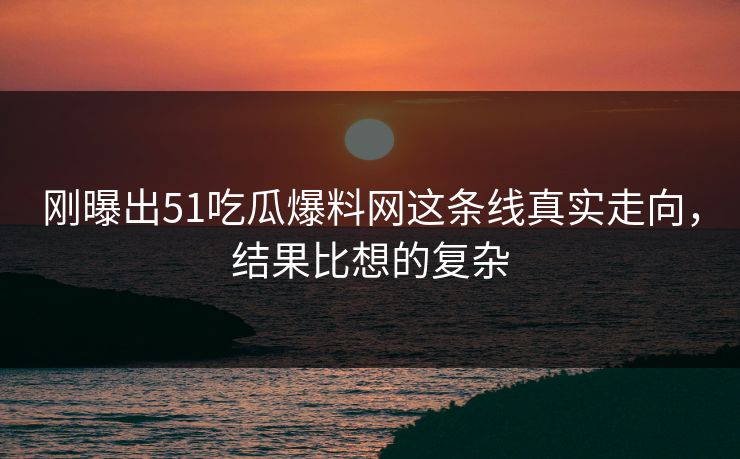 刚曝出51吃瓜爆料网这条线真实走向，结果比想的复杂