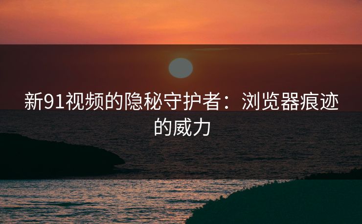 新91视频的隐秘守护者：浏览器痕迹的威力
